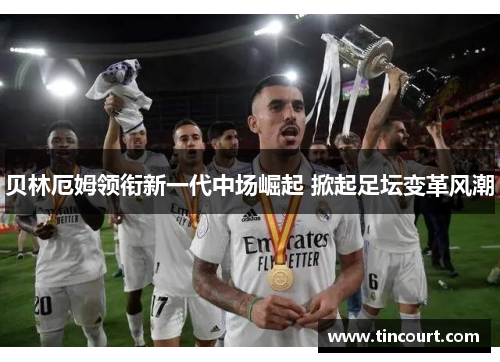 贝林厄姆领衔新一代中场崛起 掀起足坛变革风潮