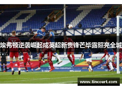 埃弗顿逆袭崛起成英超新贵锋芒毕露照亮全城
